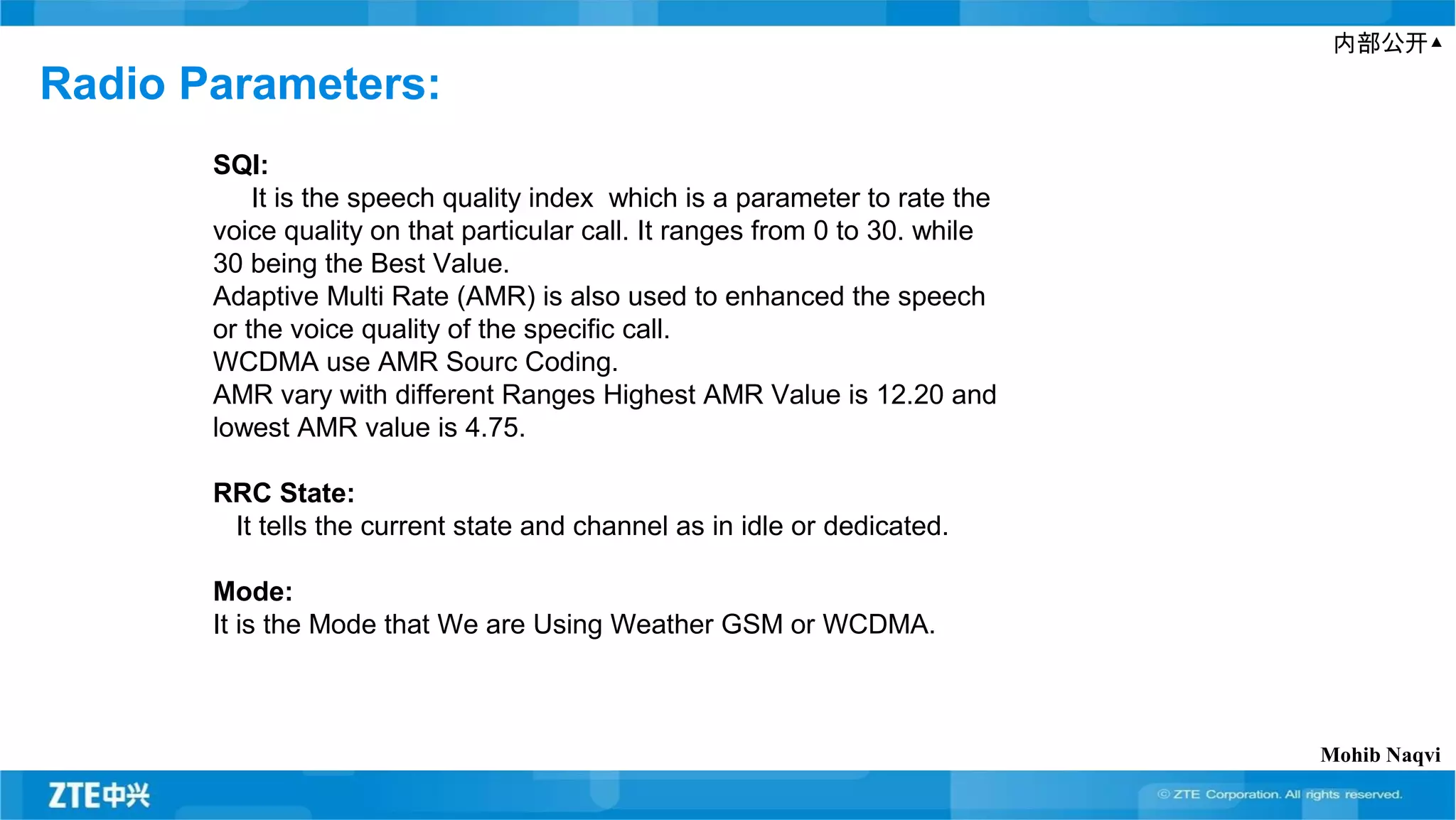内部公开▲
Radio Parameters:
SQI:
It is the speech quality index which is a parameter to rate the
voice quality on that particular call. It ranges from 0 to 30. while
30 being the Best Value.
Adaptive Multi Rate (AMR) is also used to enhanced the speech
or the voice quality of the specific call.
WCDMA use AMR Sourc Coding.
AMR vary with different Ranges Highest AMR Value is 12.20 and
lowest AMR value is 4.75.
RRC State:
It tells the current state and channel as in idle or dedicated.
Mode:
It is the Mode that We are Using Weather GSM or WCDMA.
Mohib Naqvi
 