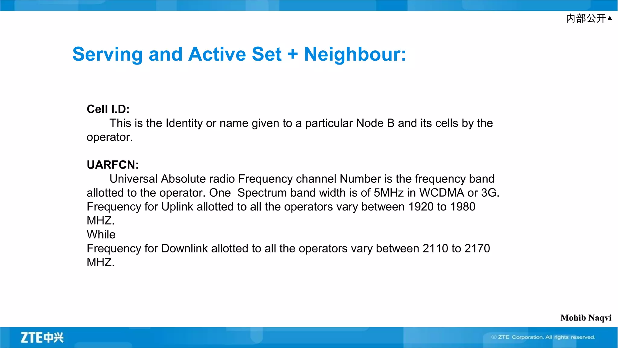 内部公开▲
Serving and Active Set + Neighbour:
Cell I.D:
This is the Identity or name given to a particular Node B and its cells by the
operator.
UARFCN:
Universal Absolute radio Frequency channel Number is the frequency band
allotted to the operator. One Spectrum band width is of 5MHz in WCDMA or 3G.
Frequency for Uplink allotted to all the operators vary between 1920 to 1980
MHZ.
While
Frequency for Downlink allotted to all the operators vary between 2110 to 2170
MHZ.
Mohib Naqvi
 