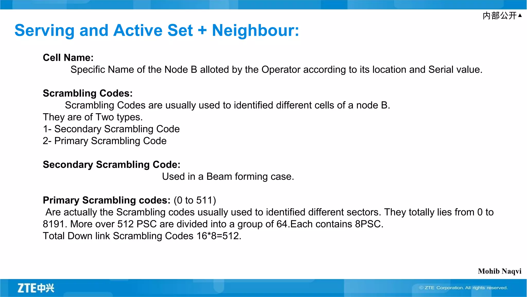 内部公开▲
Serving and Active Set + Neighbour:
Cell Name:
Specific Name of the Node B alloted by the Operator according to its location and Serial value.
Scrambling Codes:
Scrambling Codes are usually used to identified different cells of a node B.
They are of Two types.
1- Secondary Scrambling Code
2- Primary Scrambling Code
Secondary Scrambling Code:
Used in a Beam forming case.
Primary Scrambling codes: (0 to 511)
Are actually the Scrambling codes usually used to identified different sectors. They totally lies from 0 to
8191. More over 512 PSC are divided into a group of 64.Each contains 8PSC.
Total Down link Scrambling Codes 16*8=512.
Mohib Naqvi
 