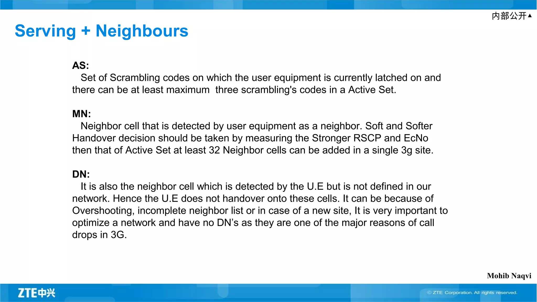 内部公开▲
Serving + Neighbours
AS:
Set of Scrambling codes on which the user equipment is currently latched on and
there can be at least maximum three scrambling's codes in a Active Set.
MN:
Neighbor cell that is detected by user equipment as a neighbor. Soft and Softer
Handover decision should be taken by measuring the Stronger RSCP and EcNo
then that of Active Set at least 32 Neighbor cells can be added in a single 3g site.
DN:
It is also the neighbor cell which is detected by the U.E but is not defined in our
network. Hence the U.E does not handover onto these cells. It can be because of
Overshooting, incomplete neighbor list or in case of a new site, It is very important to
optimize a network and have no DN’s as they are one of the major reasons of call
drops in 3G.
Mohib Naqvi
 