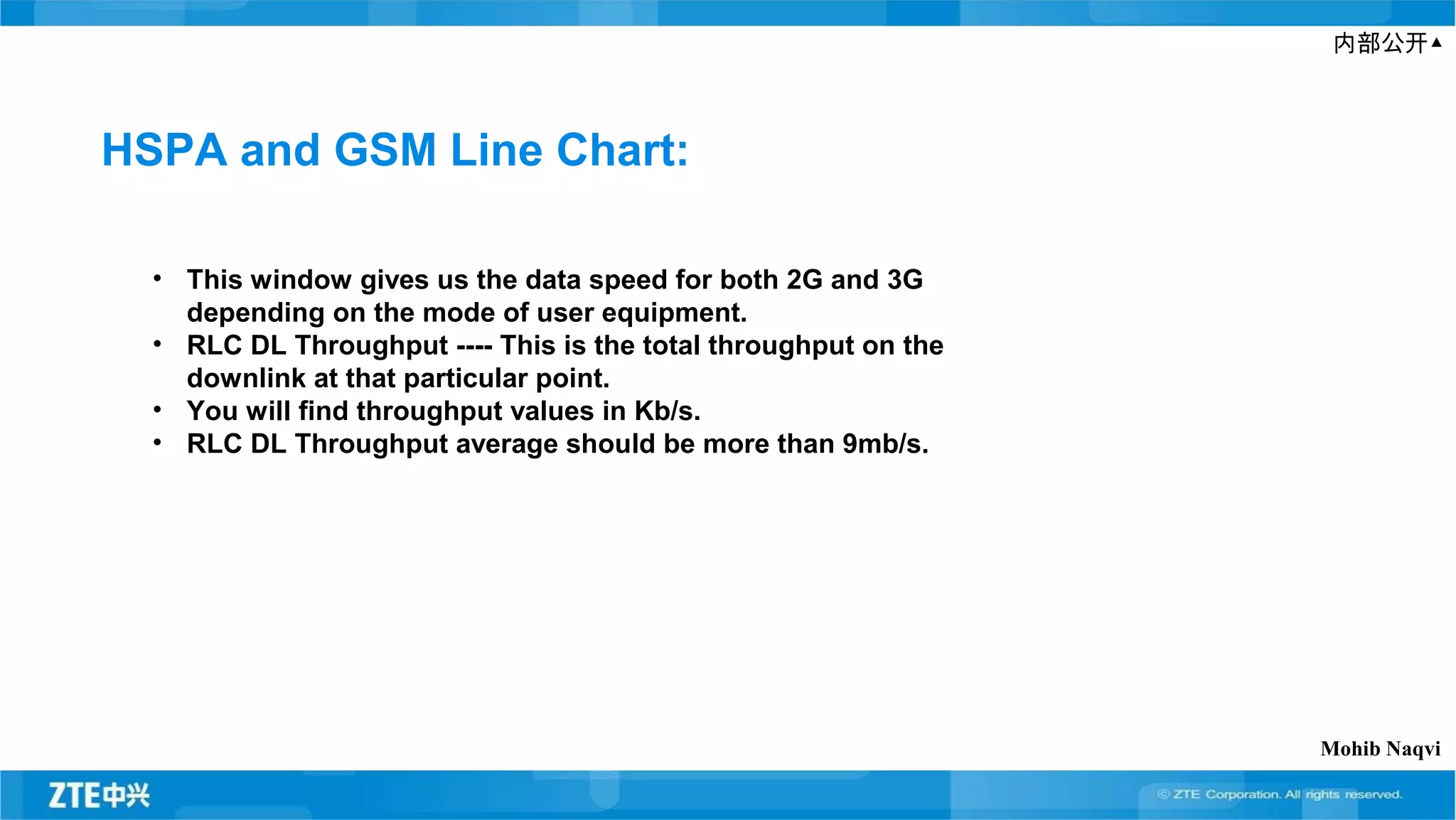 内部公开▲
HSPA and GSM Line Chart:
• This window gives us the data speed for both 2G and 3G
depending on the mode of user equipment.
• RLC DL Throughput ---- This is the total throughput on the
downlink at that particular point.
• You will find throughput values in Kb/s.
• RLC DL Throughput average should be more than 9mb/s.
Mohib Naqvi
 