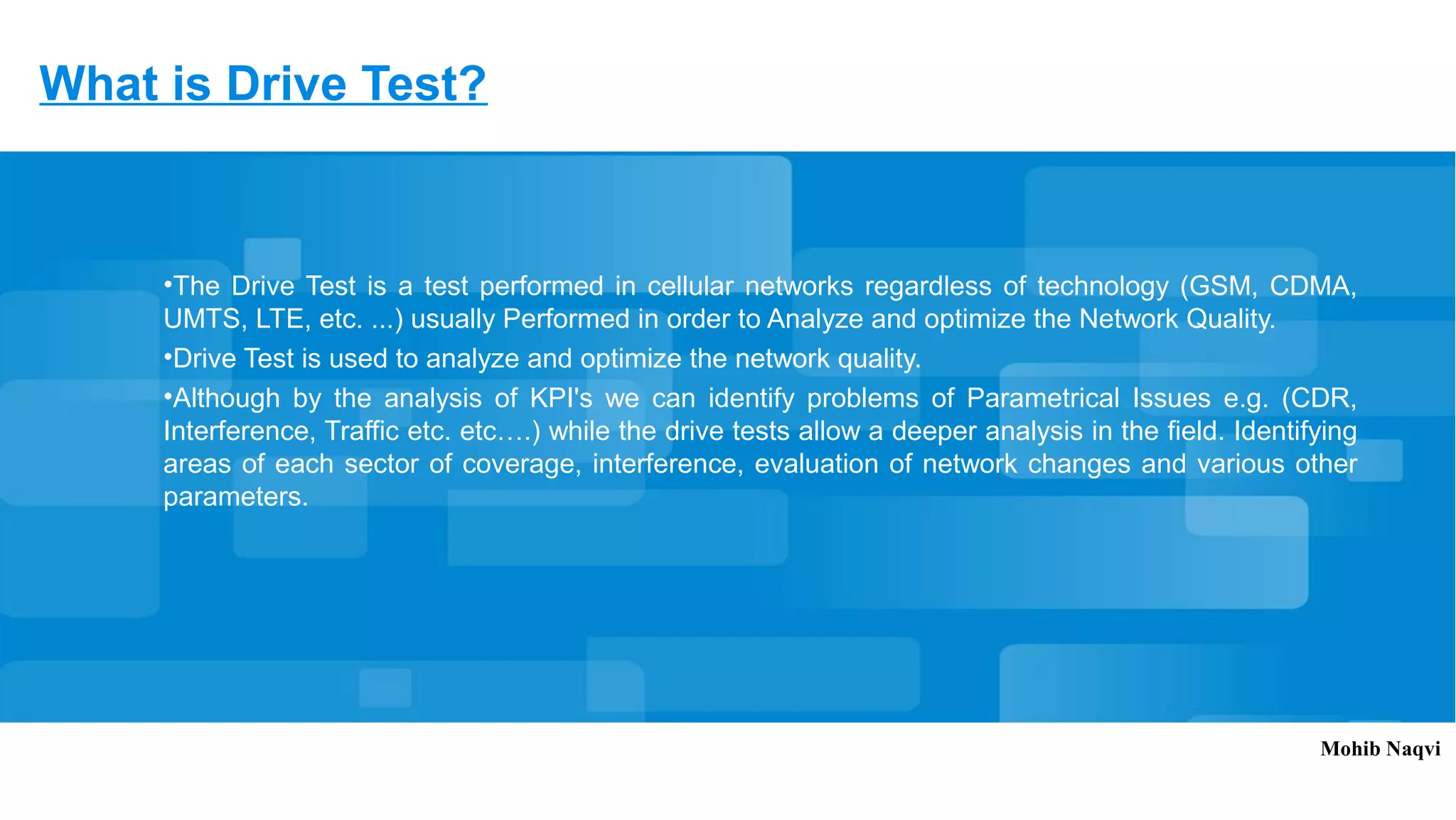 What is Drive Test?
•The Drive Test is a test performed in cellular networks regardless of technology (GSM, CDMA,
UMTS, LTE, etc. ...) usually Performed in order to Analyze and optimize the Network Quality.
•Drive Test is used to analyze and optimize the network quality.
•Although by the analysis of KPI's we can identify problems of Parametrical Issues e.g. (CDR,
Interference, Traffic etc. etc….) while the drive tests allow a deeper analysis in the field. Identifying
areas of each sector of coverage, interference, evaluation of network changes and various other
parameters.
Mohib Naqvi
 