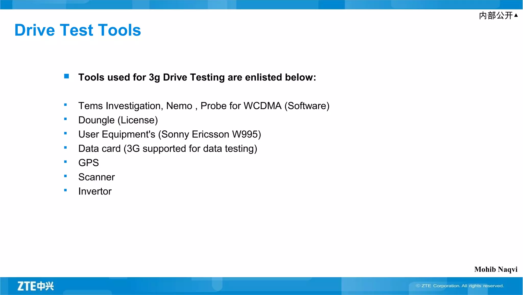 内部公开▲
Drive Test Tools
 Tools used for 3g Drive Testing are enlisted below:
 Tems Investigation, Nemo , Probe for WCDMA (Software)
 Doungle (License)
 User Equipment's (Sonny Ericsson W995)
 Data card (3G supported for data testing)
 GPS
 Scanner
 Invertor
Mohib Naqvi
 