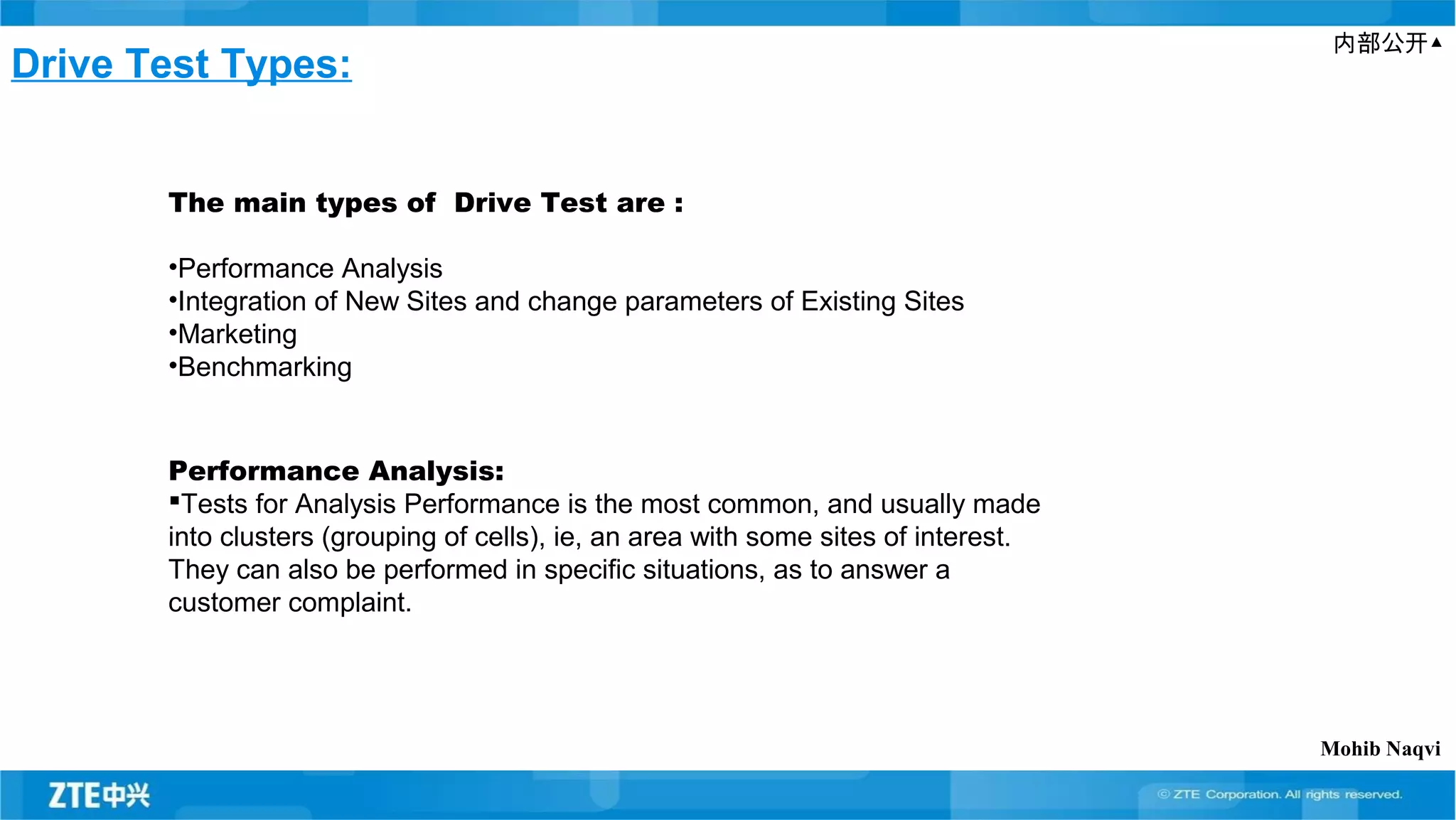 内部公开▲
Drive Test Types:
The main types of Drive Test are :
•Performance Analysis
•Integration of New Sites and change parameters of Existing Sites
•Marketing
•Benchmarking
Performance Analysis:
Tests for Analysis Performance is the most common, and usually made
into clusters (grouping of cells), ie, an area with some sites of interest.
They can also be performed in specific situations, as to answer a
customer complaint.
Mohib Naqvi
 