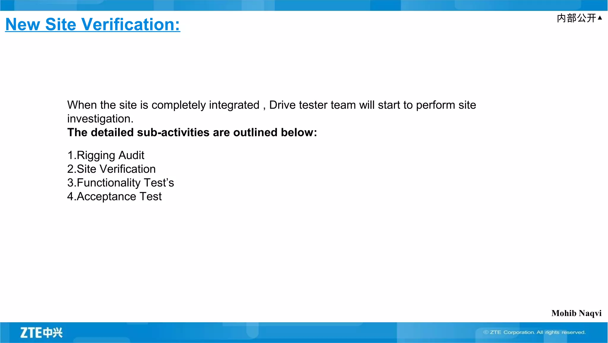 内部公开▲
New Site Verification:
When the site is completely integrated , Drive tester team will start to perform site
investigation.
The detailed sub-activities are outlined below:
1.Rigging Audit
2.Site Verification
3.Functionality Test’s
4.Acceptance Test
Mohib Naqvi
 