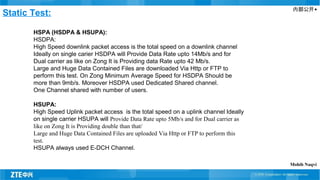 内部公开▲
Static Test:
HSPA (HSDPA & HSUPA):
HSDPA:
High Speed downlink packet access is the total speed on a downlink channel
Ideally on single carier HSDPA will Provide Data Rate upto 14Mb/s and for
Dual carrier as like on Zong It is Providing data Rate upto 42 Mb/s.
Large and Huge Data Contained Files are downloaded Via Http or FTP to
perform this test. On Zong Minimum Average Speed for HSDPA Should be
more than 9mb/s. Moreover HSDPA used Dedicated Shared channel.
One Channel shared with number of users.
HSUPA:
High Speed Uplink packet access is the total speed on a uplink channel Ideally
on single carrier HSUPA will Provide Data Rate upto 5Mb/s and for Dual carrier as
like on Zong It is Providing double than that/
Large and Huge Data Contained Files are uploaded Via Http or FTP to perform this
test.
HSUPA always used E-DCH Channel.
Mohib Naqvi
 
