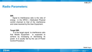 内部公开▲
Radio Parameters:
SIR:
Signal to Interferance ratio is the ratio of
energy in the DPCC ( Dedicated Physical
control channel) to that of the interferance
and noise received by the User Equipment.
Target SIR:
It is the target signal to interferance ratio
that Mobile Equipment is supposed to
achieve by increasing or decreasing its
power. It is usually Set by the use of Power
Control Procedure.
Mohib Naqvi
 