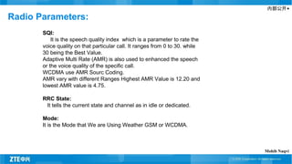 内部公开▲
Radio Parameters:
SQI:
It is the speech quality index which is a parameter to rate the
voice quality on that particular call. It ranges from 0 to 30. while
30 being the Best Value.
Adaptive Multi Rate (AMR) is also used to enhanced the speech
or the voice quality of the specific call.
WCDMA use AMR Sourc Coding.
AMR vary with different Ranges Highest AMR Value is 12.20 and
lowest AMR value is 4.75.
RRC State:
It tells the current state and channel as in idle or dedicated.
Mode:
It is the Mode that We are Using Weather GSM or WCDMA.
Mohib Naqvi
 
