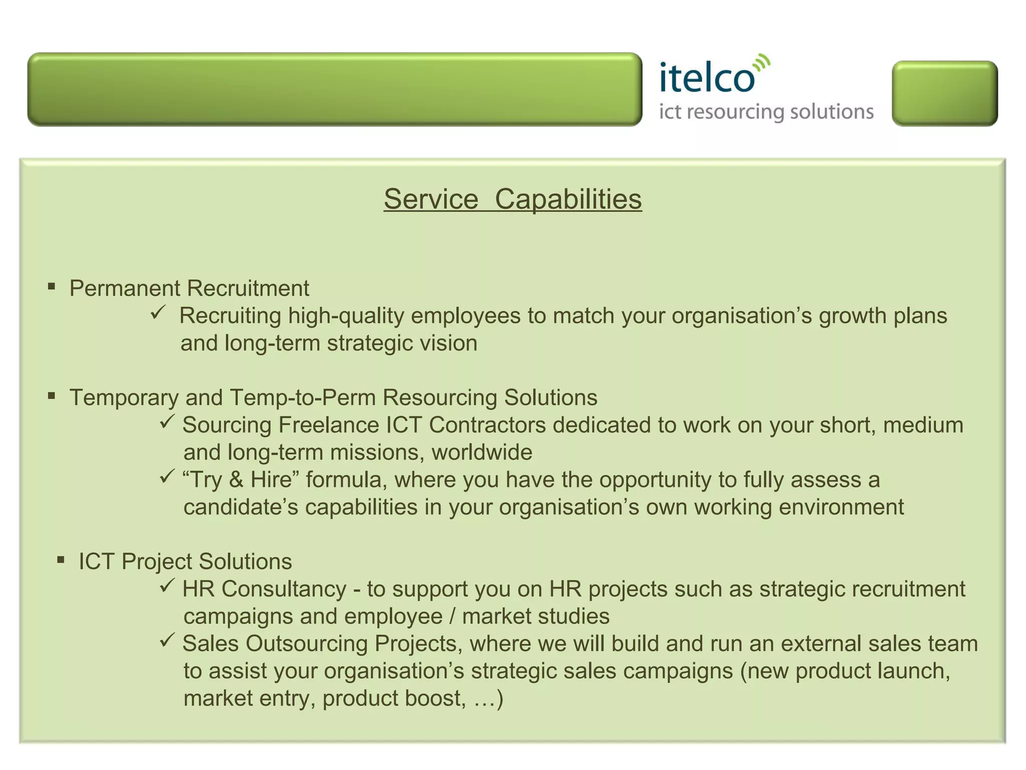 Service  Capabilities Permanent Recruitment Recruiting high-quality employees to match your organisation’s growth plans   and long-term strategic vision Temporary and Temp-to-Perm Resourcing Solutions Sourcing Freelance ICT Contractors dedicated to work on your short, medium and long-term missions, worldwide “ Try & Hire” formula, where you have the opportunity to fully assess a candidate’s capabilities in your organisation’s own working environment ICT Project Solutions HR Consultancy - to support you on HR projects such as strategic recruitment campaigns and employee / market studies  Sales Outsourcing Projects, where we will build and run an external sales team to assist your organisation’s strategic sales campaigns (new product launch, market entry, product boost, …) 