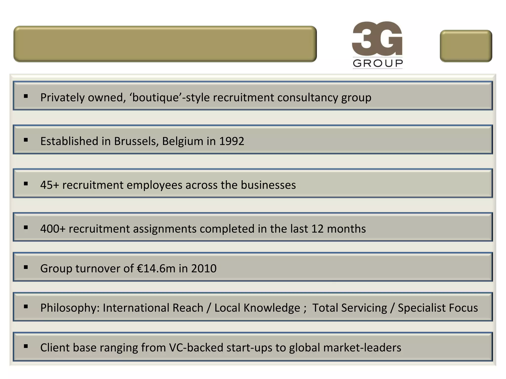 Privately owned, ‘boutique’-style recruitment consultancy group Established in Brussels, Belgium in 1992 45+ recruitment employees across the businesses 400+ recruitment assignments completed in the last 12 months Group turnover of €14.6m in 2010 Philosophy: International Reach / Local Knowledge ;  Total Servicing / Specialist Focus Client base ranging from VC-backed start-ups to global market-leaders 
