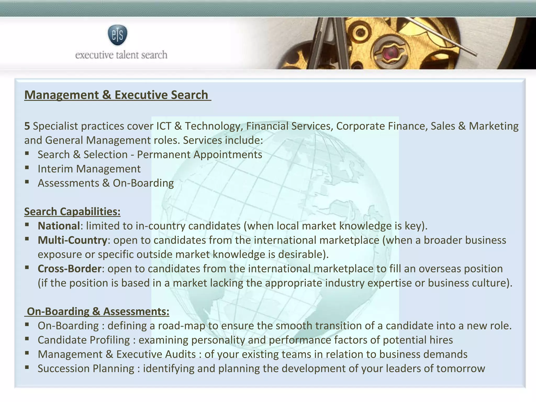 Management & Executive Search  5  Specialist practices cover ICT & Technology, Financial Services, Corporate Finance, Sales & Marketing and General Management roles. Services include: Search & Selection - Permanent Appointments Interim Management  Assessments & On-Boarding Search Capabilities: National : limited to in-country candidates (when local market knowledge is key).  Multi-Country : open to candidates from the international marketplace (when a broader business exposure or specific outside market knowledge is desirable).  Cross-Border : open to candidates from the international marketplace to fill an overseas position (if the position is based in a market lacking the appropriate industry expertise or business culture).  On-Boarding & Assessments: On-Boarding : defining a road-map to ensure the smooth transition of a candidate into a new role. Candidate Profiling : examining personality and performance factors of potential hires Management & Executive Audits : of your existing teams in relation to business demands Succession Planning : identifying and planning the development of your leaders of tomorrow 