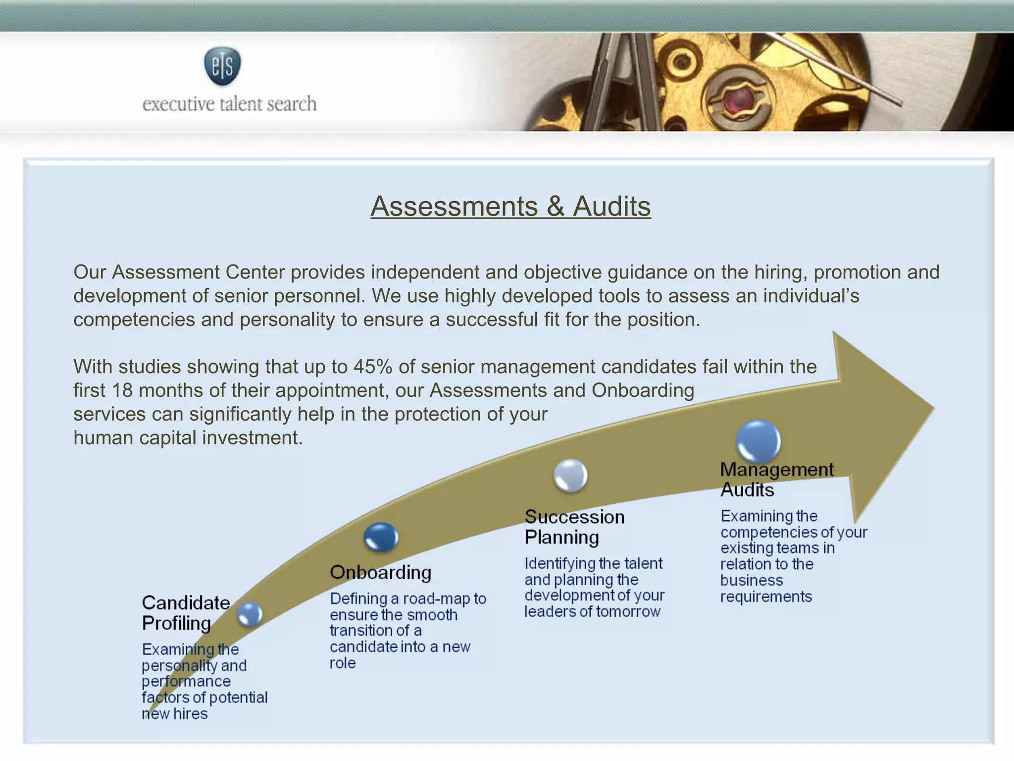 Assessments & Audits Our Assessment Center provides independent and objective guidance on the hiring, promotion and development of senior personnel. We use highly developed tools to assess an individual’s competencies and personality to ensure a successful fit for the position.  With studies showing that up to 45% of senior management candidates fail within the  first 18 months of their appointment, our Assessments and Onboarding  services can significantly help in the protection of your  human capital investment. 