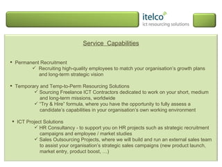 Service  Capabilities Permanent Recruitment Recruiting high-quality employees to match your organisation’s growth plans   and long-term strategic vision Temporary and Temp-to-Perm Resourcing Solutions Sourcing Freelance ICT Contractors dedicated to work on your short, medium and long-term missions, worldwide “ Try & Hire” formula, where you have the opportunity to fully assess a candidate’s capabilities in your organisation’s own working environment ICT Project Solutions HR Consultancy - to support you on HR projects such as strategic recruitment campaigns and employee / market studies  Sales Outsourcing Projects, where we will build and run an external sales team to assist your organisation’s strategic sales campaigns (new product launch, market entry, product boost, …) 