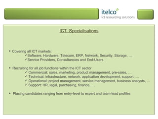 ICT  Specialisations Covering all ICT markets:  Software, Hardware, Telecom, ERP, Network, Security, Storage, … Service Providers, Consultancies and End-Users Recruiting for all job functions within the ICT sector Commercial: sales, marketing, product management, pre-sales, … Technical: infrastructure, network, application development, support, … Operational: project management, service management, business analysts, … Support: HR, legal, purchasing, finance, … Placing candidates ranging from entry-level to expert and team-lead profiles 