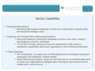Service  Capabilities Permanent Recruitment Recruiting high-quality employees to match your organisation’s growth plans   and long-term strategic vision Temporary and Temp-to-Perm Resourcing Solutions Sourcing Freelance Contractors dedicated to work on your short, medium and long-term missions, worldwide “ Try & Hire” formula, where you have the opportunity to fully assess a candidate’s capabilities within your organisation’s own working environment Project Solutions HR Consultancy - to support you on HR projects such as strategic recruitment campaigns and employee / market studies  Sales Outsourcing Projects, where we will build and run an external sales team to assist your organisation’s strategic sales campaigns (new product launch, market entry, product boost, …) 