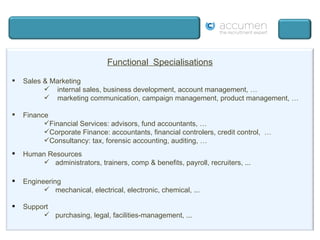 Functional  Specialisations Sales & Marketing internal sales, business development, account management, … marketing communication, campaign management, product management, … Finance  Financial Services: advisors, fund accountants, … Corporate Finance: accountants, financial controlers, credit control,  … Consultancy: tax, forensic accounting, auditing, … Human Resources administrators, trainers, comp & benefits, payroll, recruiters, ... Engineering mechanical, electrical, electronic, chemical, ... Support purchasing, legal, facilities-management, ... 