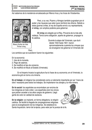 INSTITUCIÓN EDUCATIVA PRIVADA 
“JUAN ESPINOZA MEDRANO” 
Blasco Nuñez de Vela 
Primer virrey. 
PPEERRSSOONNAALL SSOOCCIIAALL 
33EERROO DDEE PPRRIIMMAARRIIAA 
Así sabemos de la resistencia encabezada por Manco Inca y los Incas de Vilcabamba. 
Pero, a su vez, Pizarro y Almagro también pugnaban por el 
poder y las riquezas que este nuevo territorio les ofrecía. Debido a 
estas guerras civiles, el rey de España envió a su representante, 
el virrey, con amplios poderes para gobernar. 
El virrey era elegido por el Rey. Provenía de la más alta 
nobleza. Tenía como obligación, aparte de gobernar, propagar la 
fe católica. 
Durante la etapa del Virreinato, que duró 
desde 1542 hasta 1821, fueron 
aproximadamente cuarenta los virreyes que 
se encargaron de gobernar el Virreinato del 
Perú. 
Los cambios que se suscitaron fueron los siguientes: 
En la economía: 
1. Uso de la moneda. 
2. Pago de salarios. 
3. Se modificó el tipo de comercio. 
4. Se modificó el tributo al Estado (Virreinato). 
En el Imperio Incaico la agricultura fue la 'base de su economía; en el Virreinato, la 
economía giró en torno a la minería. 
En el trabajo: el indígena fue considerado como un elemento importante por ser “mano de 
obra” necesaria para todos los trabajos. Se implantaron los obrajes y la mita minera. 
En lo social: los españoles se encontraban por encima de 
los indígenas en todo orden. Los españoles eran los únicos 
que podían acceder a los altos cargos de gobierno. Llegó 
gente de color en calidad de esclavos. 
En la religión: se implantó, en forma obligatoria, la religión 
católica. Se facilitó la llegada de congregaciones religiosas 
para la evangelización de los indígenas. Se estableció la 
Santa Inquisición, terror de la época, para velar por la pureza de la fe. 
“Forjando lideres con Fe, Estudio y Servicio” 29 
 