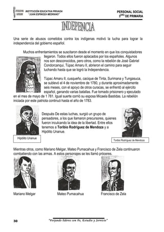 INSTITUCIÓN EDUCATIVA PRIVADA 
“JUAN ESPINOZA MEDRANO” 
PPEERRSSOONNAALL SSOOCCIIAALL 
33EERROO DDEE PPRRIIMMAARRIIAA 
Una serie de abusos cometidos contra los indígenas motivó la lucha para lograr la 
independencia del gobierno español. 
Muchos enfrentamientos se suscitaron desde el momento en que los conquistadores 
llegaron. Todos ellos fueron aplacados por los españoles. Algunos 
nos son desconocidos, pero otros, como la rebelión de José Gabriel 
Condorcanqui, Túpac Amaru II, abrieron el camino para seguir 
luchando hasta que se logró la Independencia. 
Túpac Amaru II, cusqueño, cacique de Tinta, Surimana y Tungasuca, 
se sublevó el 4 de noviembre de 1780, y durante aproximadamente 
seis meses, con el apoyo de otros curacas, se enfrentó al ejército 
español, ganando varias batallas. Fue tomado prisionero y ejecutado 
en el mes de mayo de 1 781. Igual suerte corrió su esposa Micaela Bastidas. La rebelión 
iniciada por este patriota continuó hasta el año de 1783. 
Después De estas luchas, surgió un grupo de 
pensadores, a los que llamaron precursores, quienes 
fueron inculcando la idea de la libertad. Entre ellos 
tenemos a Toribio Rodríguez de Mendoza y a 
Hipólito Unanue. 
Toribio Rodríguez de Mendoza Hipólito Unanue 
Mientras otros, como Mariano Melgar, Mateo Pumacahua y Francisco de Zela continuaron 
combatiendo con las armas. A estos personajes se les llamó próceres. 
Mariano Melgar Mateo Pumacahua Francisco de Zela 
30 “Forjando lideres con Fe, Estudio y Servicio” 
 