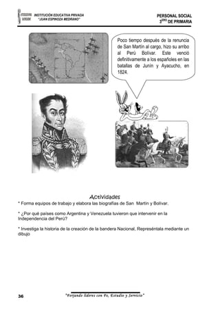 INSTITUCIÓN EDUCATIVA PRIVADA 
“JUAN ESPINOZA MEDRANO” 
PPEERRSSOONNAALL SSOOCCIIAALL 
33EERROO DDEE PPRRIIMMAARRIIAA 
Poco tiempo después de la renuncia 
de San Martín al cargo, hizo su arribo 
al Perú Bolívar. Este venció 
definitivamente a los españoles en las 
batallas de Junín y Ayacucho, en 
1824. 
Actividades 
* Forma equipos de trabajo y elabora las biografías de San Martín y Bolívar. 
* ¿Por qué países como Argentina y Venezuela tuvieron que intervenir en la 
Independencia del Perú? 
* Investiga la historia de la creación de la bandera Nacional, Represéntala mediante un 
dibujo 
36 “Forjando lideres con Fe, Estudio y Servicio” 
 