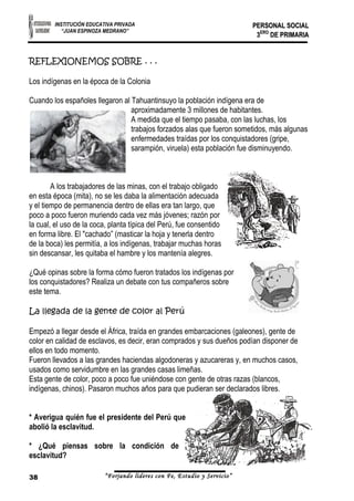 INSTITUCIÓN EDUCATIVA PRIVADA 
“JUAN ESPINOZA MEDRANO” 
PPEERRSSOONNAALL SSOOCCIIAALL 
33EERROO DDEE PPRRIIMMAARRIIAA 
REFLEXIONEMOS SOBRE . . . 
Los indígenas en la época de la Colonia 
Cuando los españoles llegaron al Tahuantinsuyo la población indígena era de 
aproximadamente 3 millones de habitantes. 
A medida que el tiempo pasaba, con las luchas, los 
trabajos forzados alas que fueron sometidos, más algunas 
enfermedades traídas por los conquistadores (gripe, 
sarampión, viruela) esta población fue disminuyendo. 
A los trabajadores de las minas, con el trabajo obligado 
en esta época (mita), no se les daba la alimentación adecuada 
y el tiempo de permanencia dentro de ellas era tan largo, que 
poco a poco fueron muriendo cada vez más jóvenes; razón por 
la cual, el uso de la coca, planta típica del Perú, fue consentido 
en forma libre. El "cachado” (masticar la hoja y tenerla dentro 
de la boca) les permitía, a los indígenas, trabajar muchas horas 
sin descansar, les quitaba el hambre y los mantenía alegres. 
¿Qué opinas sobre la forma cómo fueron tratados los indígenas por 
los conquistadores? Realiza un debate con tus compañeros sobre 
este tema. 
La llegada de la gente de color al Perú 
Empezó a llegar desde el África, traída en grandes embarcaciones (galeones), gente de 
color en calidad de esclavos, es decir, eran comprados y sus dueños podían disponer de 
ellos en todo momento. 
Fueron llevados a las grandes haciendas algodoneras y azucareras y, en muchos casos, 
usados como servidumbre en las grandes casas limeñas. 
Esta gente de color, poco a poco fue uniéndose con gente de otras razas (blancos, 
indígenas, chinos). Pasaron muchos años para que pudieran ser declarados libres. 
* Averigua quién fue el presidente del Perú que 
abolió la esclavitud. 
* ¿Qué piensas sobre la condición de 
esclavitud? 
38 “Forjando lideres con Fe, Estudio y Servicio” 
 