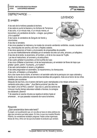 INSTITUCIÓN EDUCATIVA PRIVADA 
“JUAN ESPINOZA MEDRANO” 
PPEERRSSOONNAALL SSOOCCIIAALL 
33EERROO DDEE PPRRIIMMAARRIIAA 
DISFRUTAMOS . . . 
LEYENDO 
El pregón 
A las seis de la mañana paseaba la lechera. 
A las siete en punto la tisanera y la chichera de Terranova 
A las ocho, ni un minuto más, ni un minuto menos, el 
bizcochero y la vendedora de leche – vinagre, que gritaba: “ 
¡A la cuajadita!” 
A las nueve, la vendedora de Zanguito de ñandú y 
choncholíes. 
A las diez la tamalera. 
A las once pasaban la melonera y la mulata de convento vendiendo ranfañote, cocada, bocado de 
rey, chancaquitas de cancha y de maní y frejoles colados. 
A las doce aparecían el frutero y el proveedor de empanadillas de picadillo. 
La una era indefectiblemente señalada por el vendedor de ante con ante, arrocera y el alfajolero. 
A las dos de la tarde, la picaronera, el humitero, y el de la rica causa de Trujillo. 
Las tres el melcochero, el turronero y el anticuchero. 
A las cuatro gritaban la picantera y el de la piñita de nuez. 
A las cinco chillaban el jazminero, el de las karamaducas y el vendedor de flores de trapo que 
gritaba “¡jardín, jardín!, muchacha, ¿no hueles?”. 
A las seis canturreaban el raicero y el galletero. 
A las siete pregonaban el caramelero, la mazamorrera y la champucera. 
A las ocho, el heladero y el barquillero. 
Aún a las nueve de la noche, el animero o el sacristán salía de la parroquia con capa colorada y 
farolito en la mano pidiendo para las ánimas benditas del purgatorio. Este era el terror de los niños 
rebeldes para acostarse. 
Después de esa hora, era el sereno del barrio quien reemplazaba a los relojes ambulantes, 
cantando entre piteo y piteo: “ ¡Ave María purísima! ¡las diez me 
han dado! ¡Viva el Perú y sereno!”. Que eso sí, para los serenos de 
Lima por mucho tiempo estuviese nublado o lluvioso, la consigna 
era declararlo ¡Sereno! 
Y de sesenta en sesnta minutos se repetía el cántico hasta el 
amanecer… en que paseaba voceando de nuevo la lechera. 
Responde: 
¿Qué característica tiene este texto? 
E pregón, es la publicación que, en voz alta se hace en sitios públicos de 
algo que conviene que todos sepan. En lima, la que nos muestra Ricardo 
Palama, los vendedores recitaban pregones: frases cortas ingeniosas, 
llenas de rima y ritmo con las que anunciaban el producto que vendían. 
44 “Forjando lideres con Fe, Estudio y Servicio” 
 