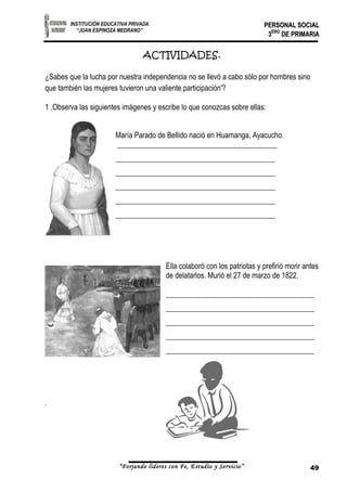 INSTITUCIÓN EDUCATIVA PRIVADA 
“JUAN ESPINOZA MEDRANO” 
PPEERRSSOONNAALL SSOOCCIIAALL 
33EERROO DDEE PPRRIIMMAARRIIAA 
ACTIVIDADES. 
¿Sabes que la lucha por nuestra independencia no se llevó a cabo sólo por hombres sino 
que también las mujeres tuvieron una valiente participación'? 
1 .Observa las siguientes imágenes y escribe lo que conozcas sobre ellas: 
María Parado de Bellido nació en Huamanga, Ayacucho. 
___________________________________________ 
___________________________________________ 
___________________________________________ 
___________________________________________ 
___________________________________________ 
___________________________________________ 
Ella colaboró con los patriotas y prefirió morir antes 
de delatarlos. Murió el 27 de marzo de 1822. 
________________________________________ 
________________________________________ 
________________________________________ 
________________________________________ 
________________________________________ 
. 
“Forjando lideres con Fe, Estudio y Servicio” 49 
 