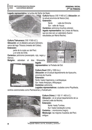 INSTITUCIÓN EDUCATIVA PRIVADA 
“JUAN ESPINOZA MEDRANO” 
PPEERRSSOONNAALL SSOOCCIIAALL 
33EERROO DDEE PPRRIIMMAARRIIAA 
Legado representativo: la tumba del Señor de Sipán 
Cultura Nazca (100 Y 400 d.C.) Ubicación: en 
la actual provincia de Nazca (Ica). 
Extensión: 
Norte : valle de Chincha 
Sur : valle de Yauca. 
Cerámica: polícrona (muchos colores). 
legado representativo: las Líneas de Nazca, 
que se cree son un calendario (fueron 
estudiadas por María Reiche). 
Cultura Tiahuanaco (100 Y 500 d.C.) 
Ubicación: en el altiplano peruano boliviano, 
cerca del lago Titicaca (meseta del Collao). 
Extensión: 
parte de la costa sur del Perú 
y el norte de Chile. 
Cerámica: polícroma (anaranjado, rojo, negro y 
blanco). 
Religión: adoraban al dios Wiracocha. . 
legado 
representativo: la Portada del Sol. 
Cultura Huari (550 y 1000 d.e.) 
Ubicación: en el actual departamento de Ayacucho, 
provincia de Huanta. 
Extensión: 
Norte: hasta Cajamarca y Lambayeque. 
Sur: hasta Arequipa y Moquegua. 
Cerámica: polícroma. 
Legados representativos: ciudades como Piquillacta, 
centros ceremoniales como Pachacamac y Huilcahuaín. 
Cultura Chimú (1 100 Y 1 400 d.C.) 
Ubicación : en el actual departamento de La 
Libertad (valle de Moche). 
Extensión: 
Norte: hasta Tumbes. 
Sur: hasta Carabayllo (Lima). 
Cerámica : monócroma (negro). 
Metalurgia: las mejores muestras del Perú 
antiguo. 
8 “Forjando lideres con Fe, Estudio y Servicio” 
 