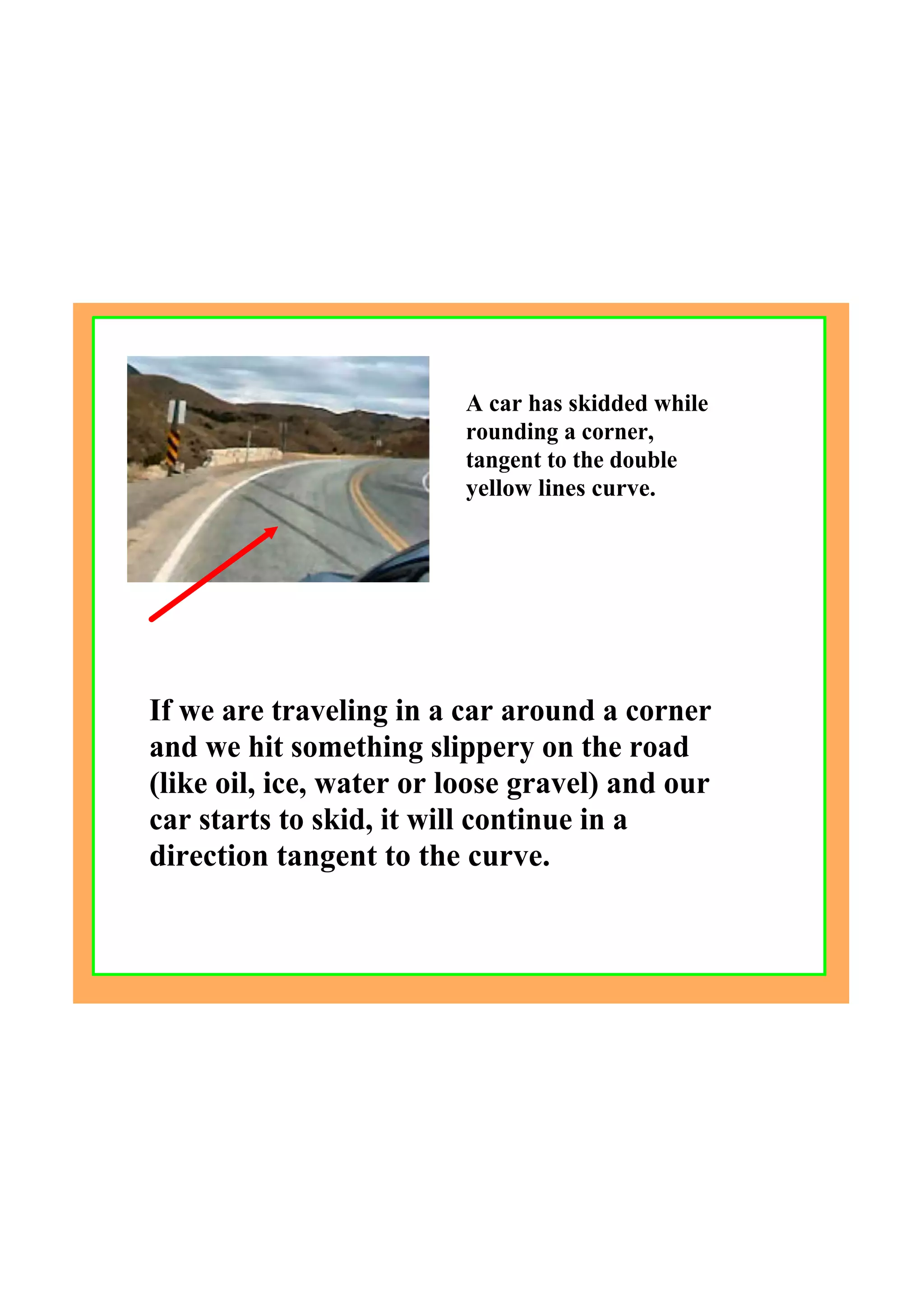 If we are traveling in a car around a corner 
and we hit something slippery on the road 
(like oil, ice, water or loose gravel) and our 
car starts to skid, it will continue in a 
direction tangent to the curve.
 
A car has skidded while 
rounding a corner, 
tangent to the double 
yellow lines curve.
 