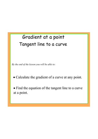 Gradient at a point
By the end of the lesson you will be able to:
• Calculate the gradient of a curve at any point.
• Find the equation of the tangent line to a curve 
at a point.
Tangent line to a curve
 