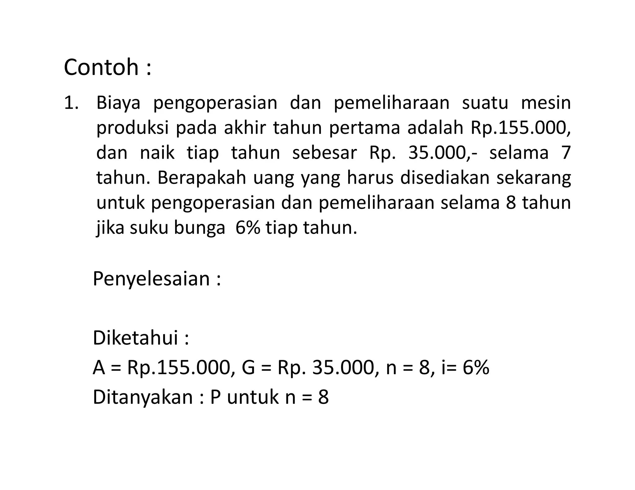 Contoh :
1. Biaya pengoperasian dan pemeliharaan suatu mesin
produksi pada akhir tahun pertama adalah Rp.155.000,
dan naik tiap tahun sebesar Rp. 35.000,- selama 7
tahun. Berapakah uang yang harus disediakan sekarang
untuk pengoperasian dan pemeliharaan selama 8 tahun
jika suku bunga 6% tiap tahun.
Penyelesaian :
Diketahui :
A = Rp.155.000, G = Rp. 35.000, n = 8, i= 6%
Ditanyakan : P untuk n = 8
 