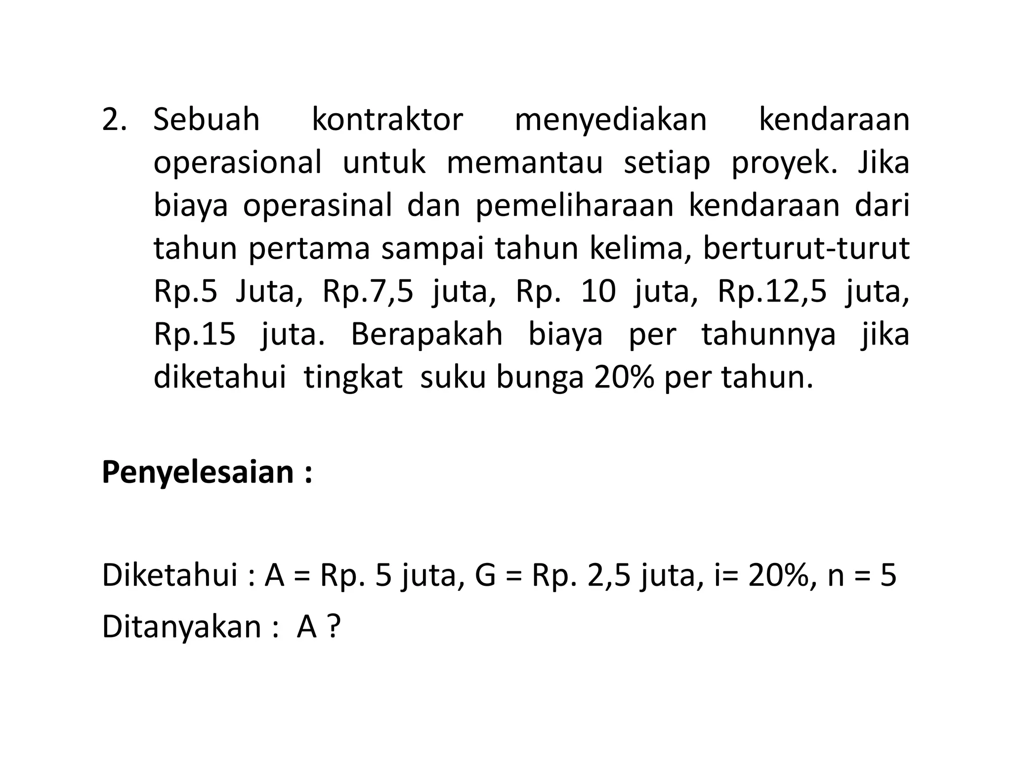 2. Sebuah kontraktor menyediakan kendaraan
operasional untuk memantau setiap proyek. Jika
biaya operasinal dan pemeliharaan kendaraan dari
tahun pertama sampai tahun kelima, berturut-turut
Rp.5 Juta, Rp.7,5 juta, Rp. 10 juta, Rp.12,5 juta,
Rp.15 juta. Berapakah biaya per tahunnya jika
diketahui tingkat suku bunga 20% per tahun.diketahui tingkat suku bunga 20% per tahun.
Penyelesaian :
Diketahui : A = Rp. 5 juta, G = Rp. 2,5 juta, i= 20%, n = 5
Ditanyakan : A ?
 