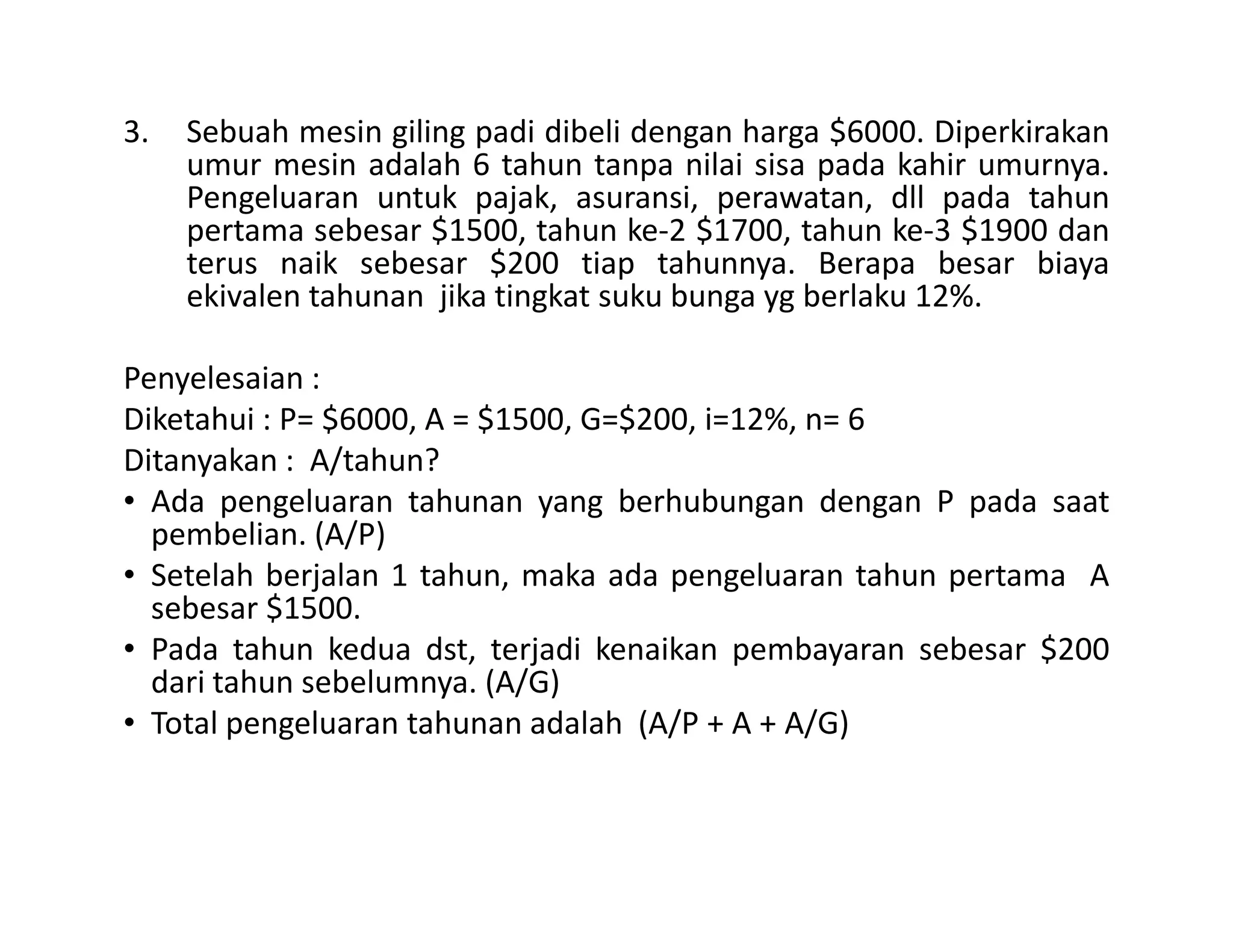 3. Sebuah mesin giling padi dibeli dengan harga $6000. Diperkirakan
umur mesin adalah 6 tahun tanpa nilai sisa pada kahir umurnya.
Pengeluaran untuk pajak, asuransi, perawatan, dll pada tahun
pertama sebesar $1500, tahun ke-2 $1700, tahun ke-3 $1900 dan
terus naik sebesar $200 tiap tahunnya. Berapa besar biaya
ekivalen tahunan jika tingkat suku bunga yg berlaku 12%.
Penyelesaian :
Diketahui : P= $6000, A = $1500, G=$200, i=12%, n= 6
Ditanyakan : A/tahun?Ditanyakan : A/tahun?
• Ada pengeluaran tahunan yang berhubungan dengan P pada saat
pembelian. (A/P)
• Setelah berjalan 1 tahun, maka ada pengeluaran tahun pertama A
sebesar $1500.
• Pada tahun kedua dst, terjadi kenaikan pembayaran sebesar $200
dari tahun sebelumnya. (A/G)
• Total pengeluaran tahunan adalah (A/P + A + A/G)
 