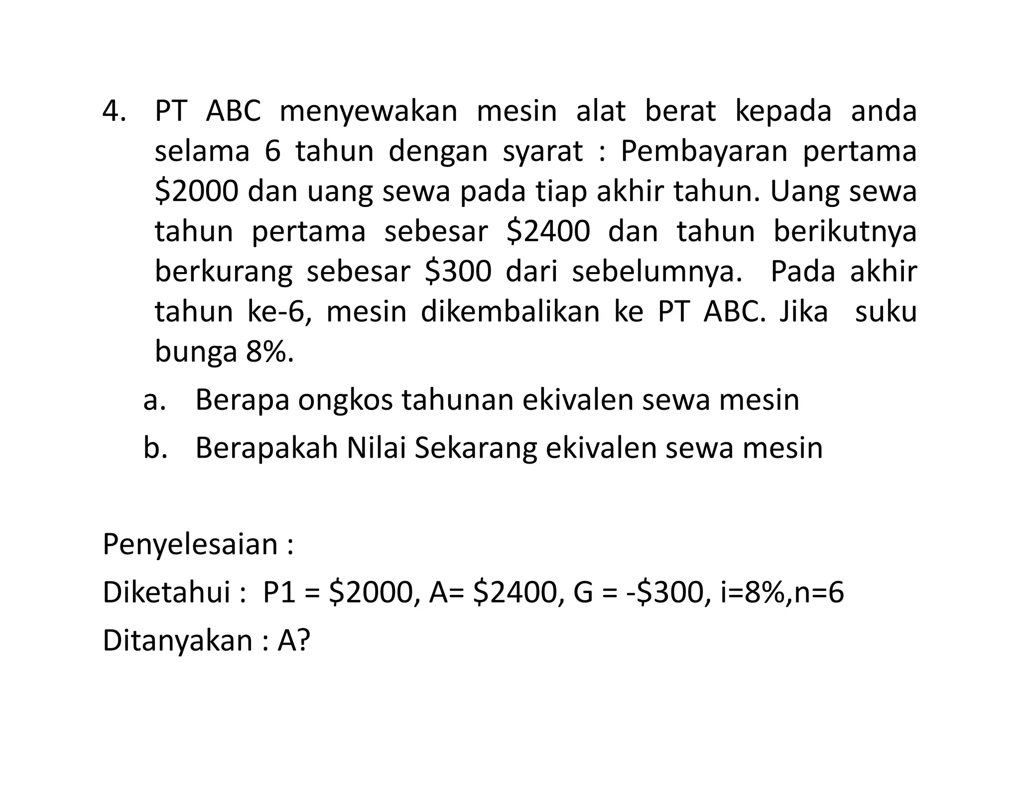 4. PT ABC menyewakan mesin alat berat kepada anda
selama 6 tahun dengan syarat : Pembayaran pertama
$2000 dan uang sewa pada tiap akhir tahun. Uang sewa
tahun pertama sebesar $2400 dan tahun berikutnya
berkurang sebesar $300 dari sebelumnya. Pada akhir
tahun ke-6, mesin dikembalikan ke PT ABC. Jika suku
bunga 8%.
a. Berapa ongkos tahunan ekivalen sewa mesina. Berapa ongkos tahunan ekivalen sewa mesin
b. Berapakah Nilai Sekarang ekivalen sewa mesin
Penyelesaian :
Diketahui : P1 = $2000, A= $2400, G = -$300, i=8%,n=6
Ditanyakan : A?
 