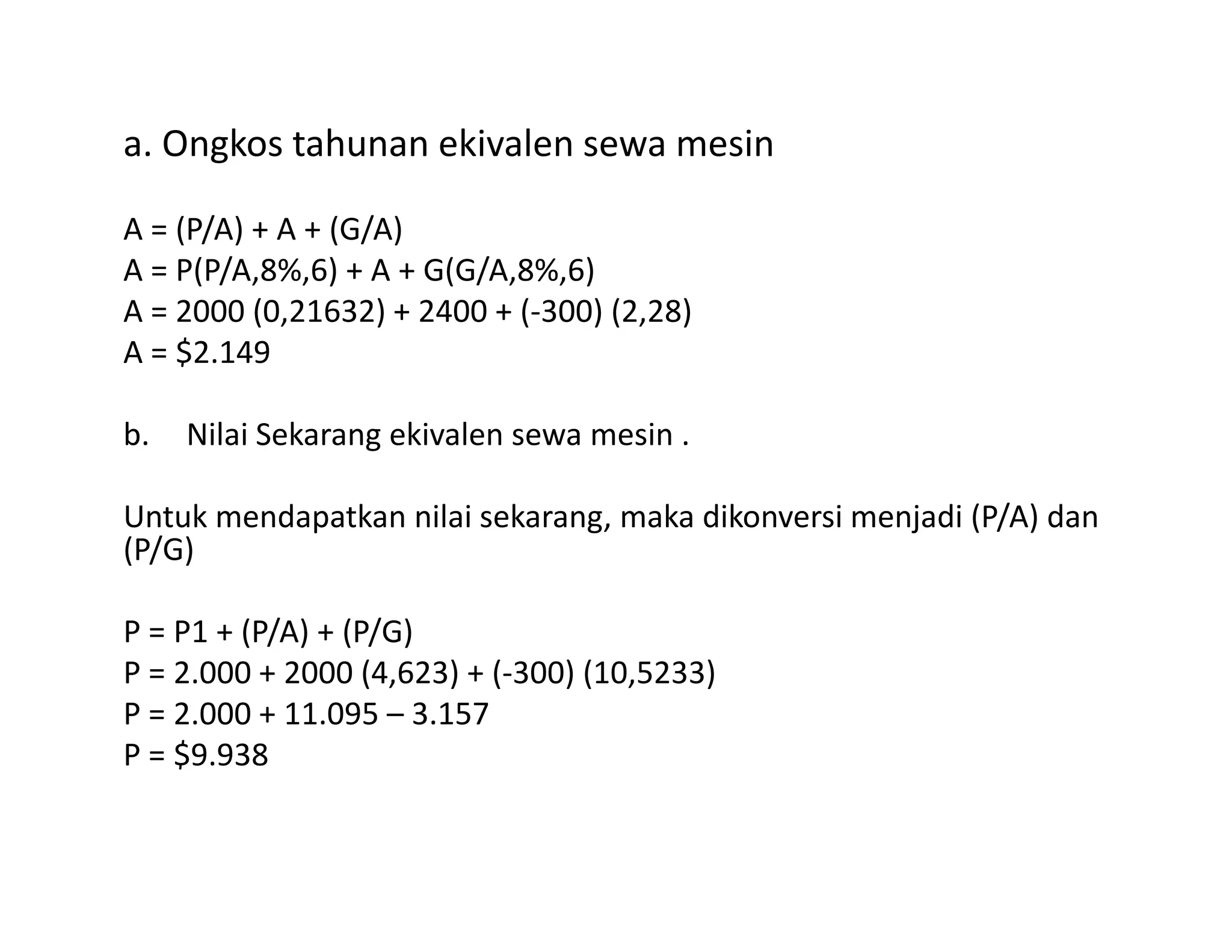 a. Ongkos tahunan ekivalen sewa mesin
A = (P/A) + A + (G/A)
A = P(P/A,8%,6) + A + G(G/A,8%,6)
A = 2000 (0,21632) + 2400 + (-300) (2,28)
A = $2.149
b. Nilai Sekarang ekivalen sewa mesin .
Untuk mendapatkan nilai sekarang, maka dikonversi menjadi (P/A) dan
(P/G)
P = P1 + (P/A) + (P/G)
P = 2.000 + 2000 (4,623) + (-300) (10,5233)
P = 2.000 + 11.095 – 3.157
P = $9.938
 