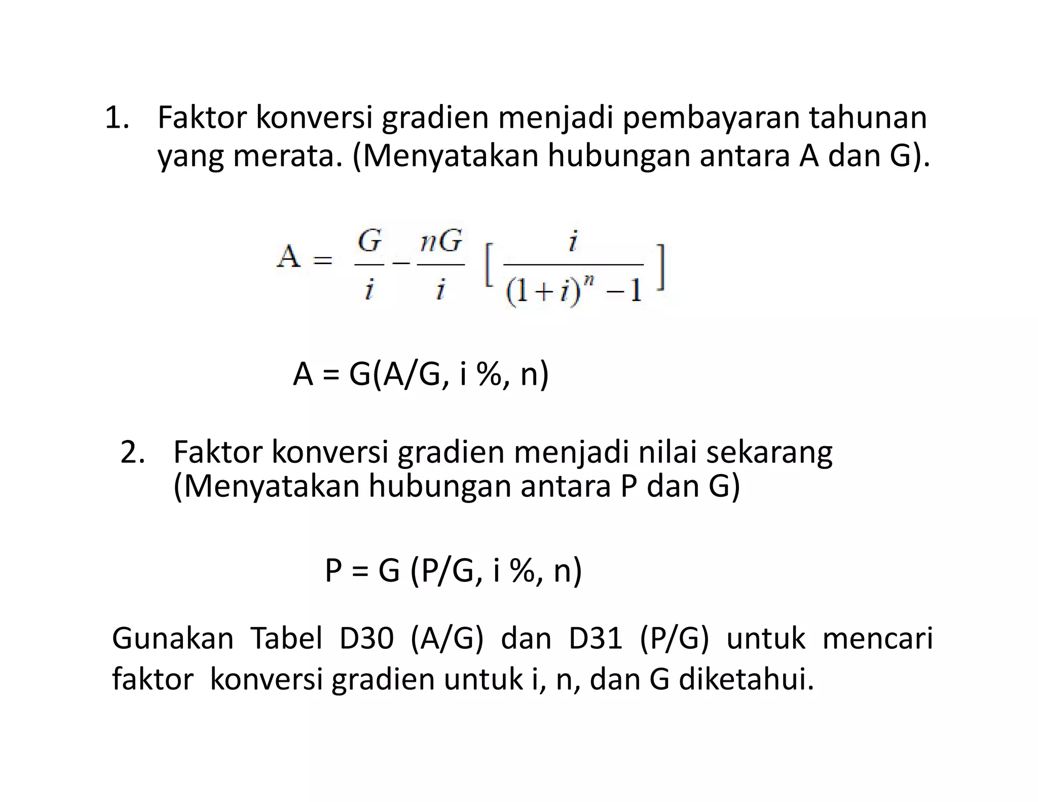1. Faktor konversi gradien menjadi pembayaran tahunan
yang merata. (Menyatakan hubungan antara A dan G).
A = G(A/G, i %, n)
2. Faktor konversi gradien menjadi nilai sekarang
(Menyatakan hubungan antara P dan G)
P = G (P/G, i %, n)
Gunakan Tabel D30 (A/G) dan D31 (P/G) untuk mencari
faktor konversi gradien untuk i, n, dan G diketahui.
 