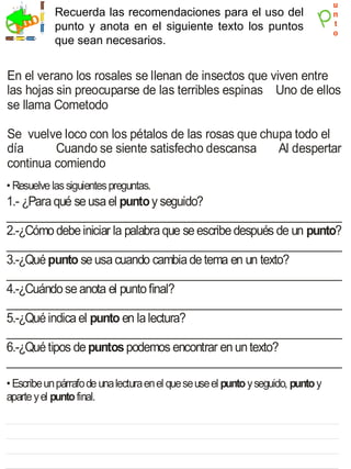 u
            Recuerda las recomendaciones para el uso del                           n
  jecicio
    r       punto y anota en el siguiente texto los puntos                         t
                                                                                   o
            que sean necesarios.


En el verano los rosales se llenan de insectos que viven entre
las hojas sin preocuparse de las terribles espinas Uno de ellos
se llama Cometodo

Se vuelve loco con los pétalos de las rosas que chupa todo el
día      Cuando se siente satisfecho descansa      Al despertar
continua comiendo
• Resuelve las siguientes preguntas.
1.- ¿Para qué se usa el punto y seguido?
_________________________________________________________
2.-¿Cómo debe iniciar la palabra que se escribe después de un punto?
_________________________________________________________
3.-¿Qué punto se usa cuando cambia de tema en un texto?
_________________________________________________________
4.-¿Cuándo se anota el punto final?
_________________________________________________________
5.-¿Qué indica el punto en la lectura?
_________________________________________________________
6.-¿Qué tipos de puntos podemos encontrar en un texto?
_________________________________________________________
• Escribe un párrafo de una lectura en el que se use el punto y seguido, punto y
aparte y el punto final.
 