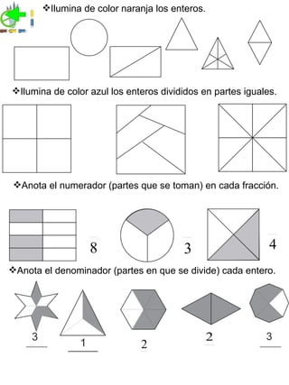 Ilumina de color naranja los enteros.




Ilumina de color azul los enteros divididos en partes iguales.




 Anota el numerador (partes que se toman) en cada fracción.




                  8                     3                    4
Anota el denominador (partes en que se divide) cada entero.




                                                2
                              2
 