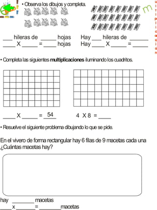 • Observa los dibujos y completa.
  jecicio
    r


 ___ hileras de _____ hojas               Hay ___ hileras de ______
 ____ X _____ = ____ hojas                Hay ____ X _____ = _____

• Completa las siguientes multiplicaciones iluminando los cuadritos.




                 54
 ____ X _____ = ____                   4 X 8 = ____
• Resuelve el siguiente problema dibujando lo que se pide.

En el vivero de forma rectangular hay 6 filas de 9 macetas cada una
¿Cuántas macetas hay?




hay ________ macetas
____ x _______= ________macetas
 