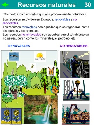 Recursos naturales                            30
Son todos los elementos que nos proporciona la naturaleza.
Los recursos se dividen en 2 grupos: renovables y no
renovables.
Los recursos renovables son aquellos que se regeneran como
las plantas y los animales.
Los recursos no renovables son aquellos que al terminarse ya
no se recuperan como los minerales, el petróleo, etc.

   RENOVABLES                          NO RENOVABLES
 