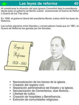 Las leyes de reforma                                  40
                                                                       40
Al complicarse la situación del país Ignacio Comonfort deja la presidencia
dando paso al gobierno de Benito Juárez ocasionando la Guerra de Reform
o Guerra de los Tres años

En 1859, el gobierno liberal del presidente Benito Juárez dictó las leyes de
Reforma.

Las luchas siguieron entre liberales y conservadores hasta que en 1861, la
Guerra de Reforma fue ganada por los liberales.




        •   Nacionalización de los bienes de la iglesia .
        •   Creación del registro civil.
        •   Separación administrativa del Estado y la Iglesia.
        •   Secularización de Cementerios, días festivos .
        •   Libertad de cultos .
        •   Creación de hospitales y Beneficencia .
        •   Extinción de comunidades religiosas .
 