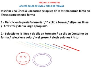 APLICAR COLOR DE LÍNEA Y ESTILO DE FORMAS
Insertar una Línea o una forma se aplica de la misma forma tanto en
líneas como en una forma
1.- Dar clic en la pestaña insertar / Da clic a Formas/ elige una línea
/ Arrastrar y dar lo largo apropiado.
2.- Selecciono la línea / da clic en Formato / da clic en Contorno de
forma / selecciona color / y el grosor / elegir guiones / listo
INICIA EL 4° BIMESTRE
 