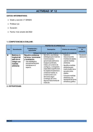 ACTIVIDAD N° 12
DATOS INFORMATIVOS:
 Grado y sección: 3° GRADO
 Profesor (a):
 Duración:
 Fecha: 4 de octubre del 2022
1. COMPETENCIAS A EVALUAR:
Área Denominación
PROPÓSITOS DE APRENDIZAJE
Competencias y
capacidades
Desempeños Criterios de evaluación
Instrumento
de
evaluación
Enfoque transversal: Igualdad de género y búsqueda de la excelencia
M Medimos la
longitud del
patio de mi
colegio con
medidas
arbitrarias
Resuelve problemas
de forma, movimiento
y localización.
- Usa estrategiasy
procedimientospara
orientarseen el
espacio.
- Asimismo,usa diversas
estrategiaspara medirde
maneraexactao
aproximada(estimar)la
longitud(centímetro,
metro)y el contornode
unafigura, y compararla
capacidadysuperficiede
los objetosempleandola
unidaddemedida,no
convencional ocon-
vencional,según
convenga,así como
algunosinstrumentosde
medición.
- Establece
relacionesentre
medidasdeobjetos
usandomedidas
arbitrarias
- Identificamedidas
arbitrariaspara
medirelpatio desu
escuelayotros
objetos.
- Comparamedidas
arbitrariasy las
representade forma
simbólicaygráfica.
- Escalade
valoración
2. ESTRATEGIAS:
INICIO
 