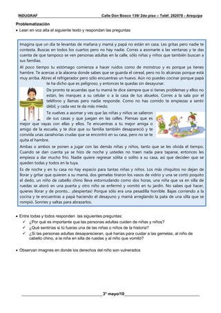 __________________________________________________________________________________________
________________________________________3° mayo/10_____________________________________
INDUGRAF Calle Don Bosco 139/ 2do piso – Teléf. 282078 - Arequipa
Problematización
 Lean en voz alta el siguiente texto y respondan las preguntas
Imagina que un día te levantas de mañana y mamá y papá no están en casa. Les gritas pero nadie te
contesta. Buscas en todos los cuartos pero no hay nadie. Corres a asomarte a las ventanas y te das
cuenta de que tampoco se ven personas adultas en la calle, sólo niñas y niños que también buscan a
sus familias.
Al poco tiempo tu estómago comienza a hacer ruidos como de monstruo y es porque ya tienes
hambre. Te acercas a la alacena donde sabes que se guarda el cereal, pero no lo alcanzas porque está
muy arriba. Abres el refrigerador pero sólo encuentras un huevo. Aún no puedes cocinar porque papá
te ha dicho que es peligroso, y entonces te quedas sin desayunar.
De pronto te acuerdas que tu mamá te dice siempre que si tienes problemas y ellos no
están, les marques a su celular o a la casa de tus abuelos. Corres a la sala por el
teléfono y llamas pero nadie responde. Como no has comido te empiezas a sentir
débil, y cada vez te da más miedo.
Te vuelves a asomar y ves que las niñas y niños se salieron
de sus casas y que juegan en las calles. Piensas que es
mejor que vayas con ellas y ellos. Te encuentras a tu mejor amiga o
amigo de la escuela, y te dice que su familia también desapareció y te
convida unas zanahorias crudas que se encontró en su casa, pero no se te
quita el hambre.
Ambas o ambos se ponen a jugar con las demás niñas y niños, tanto que se les olvida el tiempo.
Cuando se dan cuenta ya se hizo de noche y ustedes no traen nada para taparse, entonces les
empieza a dar mucho frío. Nadie quiere regresar sólita o solito a su casa, así que deciden que se
queden todas y todos en la tuya.
Es de noche y en tu casa no hay espacio para tantas niñas y niños. Los más chiquitos no dejan de
llorar y gritar que quieren a su mamá, dos gemelas tiraron los vasos de vidrio y una se cortó poquito
el dedo, un niño de cabello chino lleva estornudando como dos horas, una niña que va en silla de
ruedas se atoró en una puerta y otro niño se enfermó y vomitó en tu jardín. No sabes qué hacer,
quieres llorar y de pronto... ¡despiertas! Porque sólo era una pesadilla horrible. Bajas corriendo a la
cocina y te encuentras a papá haciendo el desayuno y mamá arreglando la pata de una silla que se
rompió. Sonríes y saltas para abrazarlos.
 Entre todas y todos responden las siguientes preguntas:
 ¿Por qué es importante que las personas adultas cuiden de niñas y niños?
 ¿Qué sentirías si tú fueras una de las niñas o niños de la historia?
 ¿Si las personas adultas desaparecieran, qué harías para cuidar a las gemelas, al niño de
cabello chino, a la niña en silla de ruedas y al niño que vomitó?
 Observan imagnes en donde los derechos del niño son vulnerados
 