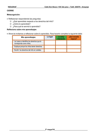 __________________________________________________________________________________________
________________________________________3° mayo/14_____________________________________
INDUGRAF Calle Don Bosco 139/ 2do piso – Teléf. 282078 - Arequipa
CIERRE
Metacognición:
 Reflexionan respondiendo las preguntas:
 ¿Qué aprendiste respecto a los derechos del niño?
 ¿Cómo lo aprendiste?
 ¿Para qué te servirá lo aprendido?
Reflexiono sobre mis aprendizajes
 Ahora te invitamos a reflexionar sobre lo aprendido. Para hacerlo completa la siguiente tabla:
Mis aprendizajes Lo logré Lo estoy
intentando
¿Qué necesito
mejorar?
- Leí casos e identifica los derechos que le
corresponde como niños.
- Explique porque los niños tienen derechos
- Escribí los derechos del niño en carteles
 