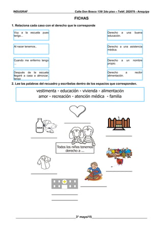 __________________________________________________________________________________________
________________________________________3° mayo/15_____________________________________
INDUGRAF Calle Don Bosco 139/ 2do piso – Teléf. 282078 - Arequipa
FICHAS
1. Relaciona cada caso con el derecho que le corresponde
2. Lee las palabras del recuadro y escríbelas dentro de los espacios que corresponden.
AGUA
Todos los niños tenemos
derecho a ...
Voy a la escuela pues
tengo...
Derecho a una buena
educación.
Al nacer tenemos.. Derecho a una asistencia
médica.
Cuando me enfermo tengo
...
Derecho a un nombre
propio.
Después de la escuela
llegaré a casa a almorzar,
tengo
Derecho a recibir
alimentación.
vestimenta - educación - vivienda - alimentación
amor - recreación - atención médica - familia
 