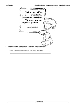 __________________________________________________________________________________________
________________________________________3° mayo/16_____________________________________
INDUGRAF Calle Don Bosco 139/ 2do piso – Teléf. 282078 - Arequipa
3. Comenta con tus compañeros y maestra, luego responde:
¿Por qué es importante que un niño tenga derechos?
____________________________________________________
Todos los niños
somos importantes
y tenemos derechos.
Tú eres un ser
especial y único.
¡Nunca lo olvides!
 