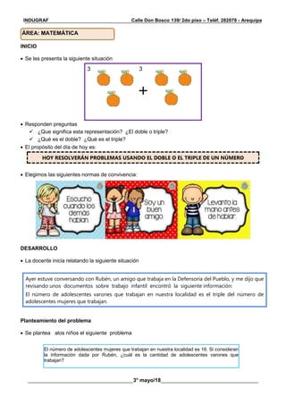 __________________________________________________________________________________________
________________________________________3° mayo/18_____________________________________
INDUGRAF Calle Don Bosco 139/ 2do piso – Teléf. 282078 - Arequipa
INICIO
 Se les presenta la siguiente situación
3 3
 Responden preguntas
 ¿Que significa esta representación? ¿El doble o triple?
 ¿Qué es el doble? ¿Qué es el triple?
 El propósito del día de hoy es:
HOY RESOLVERÁN PROBLEMAS USANDO EL DOBLE O EL TRIPLE DE UN NÚMERO
 Elegimos las siguientes normas de convivencia:
DESARROLLO
 La docente inicia relatando la siguiente situación
Ayer estuve conversando con Rubén, un amigo que trabaja en la Defensoría del Pueblo, y me dijo que
revisando unos documentos sobre trabajo infantil encontró la siguiente información:
El número de adolescentes varones que trabajan en nuestra localidad es el triple del número de
adolescentes mujeres que trabajan.
Planteamiento del problema
 Se plantea alos niños el siguiente problema
ÁREA: MATEMÁTICA
El número de adolescentes mujeres que trabajan en nuestra localidad es 16. Si consideran
la información dada por Rubén, ¿cuál es la cantidad de adolescentes varones que
trabajan?
 