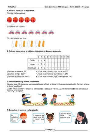 __________________________________________________________________________________________
________________________________________3° mayo/22_____________________________________
INDUGRAF Calle Don Bosco 139/ 2do piso – Teléf. 282078 - Arequipa
1. Analiza y calcula lo siguiente:
El doble de las pelotas
El triple de los carritos.
El cuádruple de las tizas.
2. Calcula y completa la tabla en tu cuaderno. Luego, responde.
0 1 2 3 4 5 6 7 8 9 10
Doble 0 2 4 ... ... ... ... ... ... ... ...
Triple 0 3 6
... ... ... ... ... ... ... ...
Cuádruple 0 4 8
... ... ... ... ... ... ... ...
¿Cuál es el doble de 6? • ¿Cuál es el número cuyo doble es 10?
¿Cuál es el triple de 9? • ¿Cuál es el número cuyo triple es 27?
¿Cuál es el cuádruple de 9? • ¿Cuál es el número cuyo cuádruple es 28?
3. Resuelve los siguientes problemas:
Micaela tiene 10 piezas de un rompecabezas, y Raúl, el doble. ¿Cuántas piezas tendrá Carmen si tiene
el doble que Raúl?
Cuatro niños cuentan y anotan la cantidad de bolitas que tienen. ¿Quién tiene el doble de canicas que
Pedro? ¿Y el triple?
4. Descubre el numero y el producto
Se
multiplica
por sí
mismo.
El producto es
mayor que 20
y menor que
50
La suma de las
cifras del
producto es 9.
 