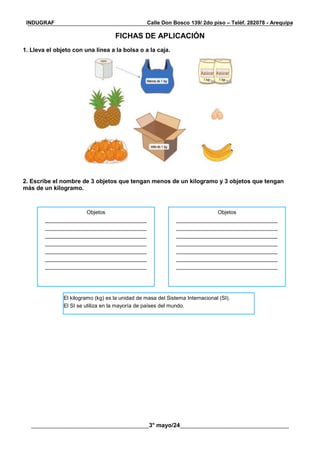 __________________________________________________________________________________________
________________________________________3° mayo/24_____________________________________
INDUGRAF Calle Don Bosco 139/ 2do piso – Teléf. 282078 - Arequipa
FICHAS DE APLICACIÓN
1. Lleva el objeto con una línea a la bolsa o a la caja.
2. Escribe el nombre de 3 objetos que tengan menos de un kilogramo y 3 objetos que tengan
más de un kilogramo.
Objetos
__________________________________
__________________________________
__________________________________
__________________________________
__________________________________
__________________________________
__________________________________
Objetos
__________________________________
__________________________________
__________________________________
__________________________________
__________________________________
__________________________________
__________________________________
El kilogramo (kg) es la unidad de masa del Sistema Internacional (SI).
El SI se utiliza en la mayoría de países del mundo.
 