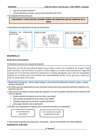 __________________________________________________________________________________________
________________________________________3° mayo/4_____________________________________
INDUGRAF Calle Don Bosco 139/ 2do piso – Teléf. 282078 - Arequipa
 ¿de qué se trata la canción?
 ¿cómo podríamos conocer acerca de los derechos del niño?
 El propósito del día de hoy es:
CONVERSAR Y DAR NUESTRA OPINIÓN SOBRE LOS DERECHOS QUE SE CUMPLEN EN EL
AULA
 Recordamos las siguientes normas de convivencia:
DESARROLLO
Antes de la conversación
 Escuchan la lectura de la siguiente situación
Karina es una niña de ocho años de edad a la que todos conocen con el apelativo de “la gata". Tiene
dos hermanas y dos hermanos. Su padre no tiene trabajo y su madre está prácticamente ciega. Ella
trabaja con sus hermanas y hermanos mayores en la cosecha del algodón para cubrir las necesidades
básicas de su familia, pero tiene también otra responsabilidad familiar: es los ojos de su madre, por
ello no puede asistir a la escuela.
 Responden la pregunta: ¿Karina debe trabajar? ¿Qué derechos debe tener Karina? ¿todos y todas
tenemos derechos?
 Se indica que nos organizaremos para conversar acerca de lo que queremos aprender respecto a los
derechos del niño.
 Cada equipo de trabajo escribe preguntas respecto a lo que les gustaría aprender de los derechos del
niño por ejemplo
 ¿Quién escribió los derechos de los niños y las niñas?
 ¿Se cumplen los derechos de los niños y las niñas?
 ¿Quiénes vigila que se cumplan nuestros derechos?
 ¿Hay algún derecho más importante?
 Escriben sus respuestas en tarjetas para compartirlo durante la conversación
 Cada equipo organiza sus preguntas y respuestas para la conversación en medio papelote
DURANTE EL DIÁLOGO
Las escribieron las
autoridades
En la escuela si se cumple
los derechos del niño
Obedezco las indicaciones
que me dan
Hablo sin gritar Utilizo por favor y gracias
 